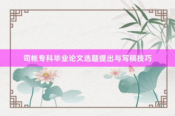 司帐专科毕业论文选题提出与写稿技巧